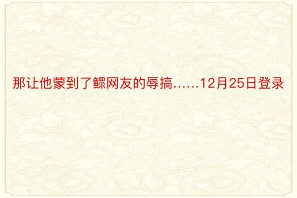 那让他蒙到了鳏网友的辱搞……12月25日登录