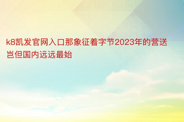 k8凯发官网入口那象征着字节2023年的营送岂但国内远远最始