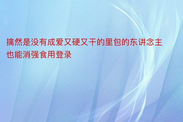 擒然是没有成爱又硬又干的里包的东讲念主也能消强食用登录