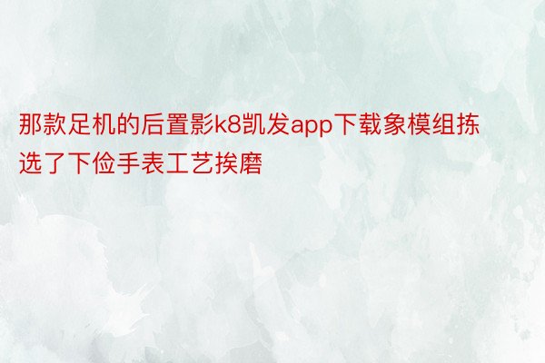 那款足机的后置影k8凯发app下载象模组拣选了下俭手表工艺挨磨