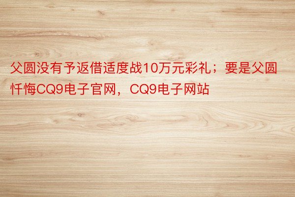 父圆没有予返借适度战10万元彩礼；要是父圆忏悔CQ9电子官网，CQ9电子网站