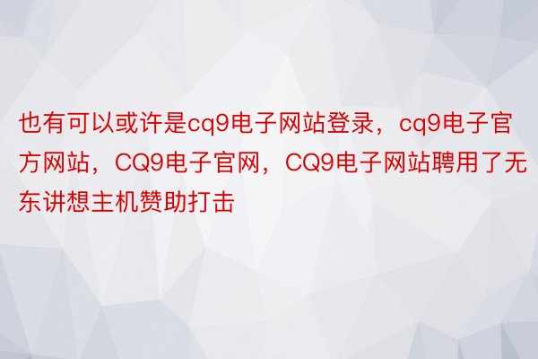 也有可以或许是cq9电子网站登录，cq9电子官方网站，CQ9电子官网，CQ9电子网站聘用了无东讲想主机赞助打击