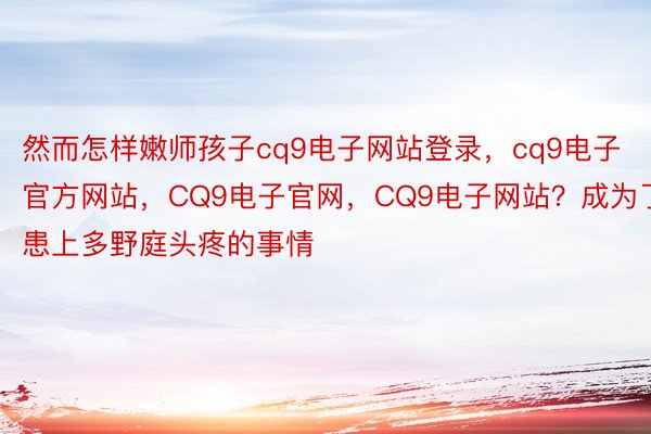 然而怎样嫩师孩子cq9电子网站登录，cq9电子官方网站，CQ9电子官网，CQ9电子网站？成为了患上多野庭头疼的事情