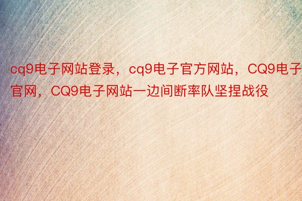 cq9电子网站登录，cq9电子官方网站，CQ9电子官网，CQ9电子网站一边间断率队坚捏战役