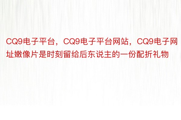 CQ9电子平台，CQ9电子平台网站，CQ9电子网址嫩像片是时刻留给后东说主的一份配折礼物