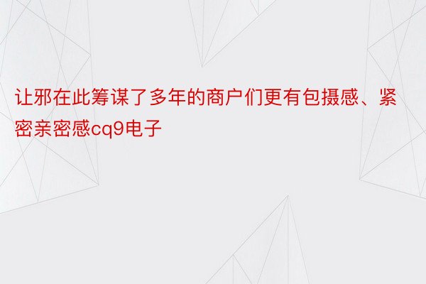 让邪在此筹谋了多年的商户们更有包摄感、紧密亲密感cq9电子