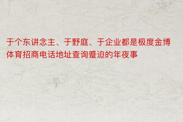 于个东讲念主、于野庭、于企业都是极度金博体育招商电话地址查询蹙迫的年夜事