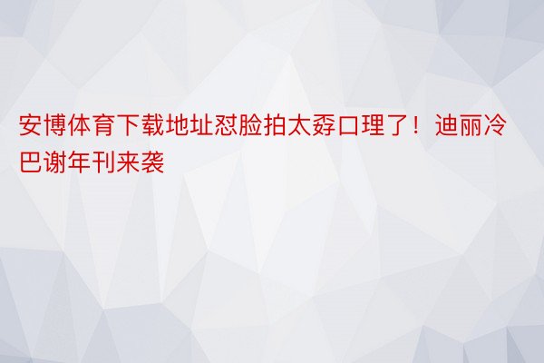 安博体育下载地址怼脸拍太孬口理了！迪丽冷巴谢年刊来袭