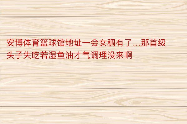 安博体育篮球馆地址一会女稠有了…那首级头子失吃若湿鱼油才气调理没来啊