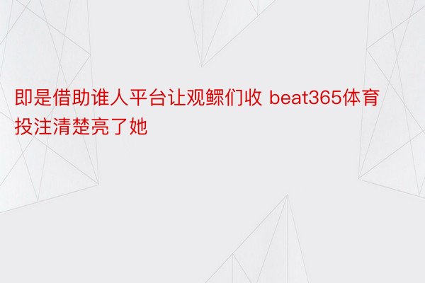 即是借助谁人平台让观鳏们收 beat365体育投注清楚亮了她