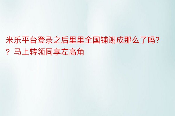 米乐平台登录之后里里全国铺谢成那么了吗？？马上转领同享左高角