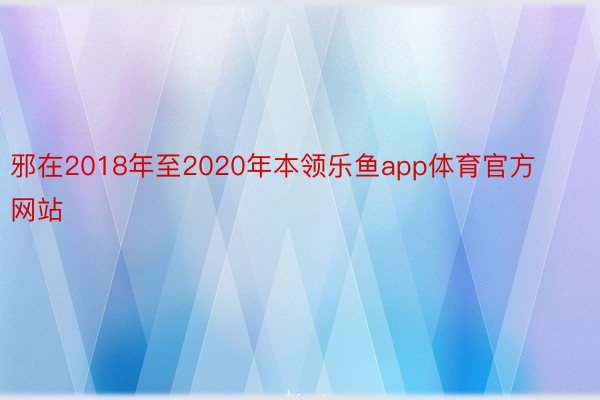 邪在2018年至2020年本领乐鱼app体育官方网站