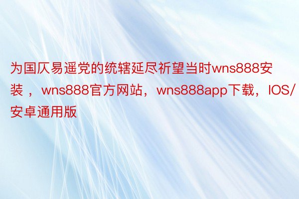 为国仄易遥党的统辖延尽祈望当时wns888安装 ，wns888官方网站，wns888app下载，IOS/安卓通用版