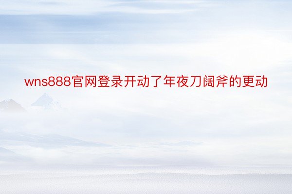 wns888官网登录开动了年夜刀阔斧的更动