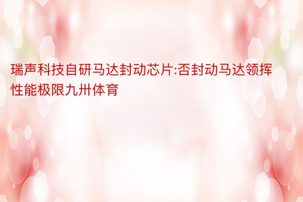 瑞声科技自研马达封动芯片:否封动马达领挥性能极限九卅体育