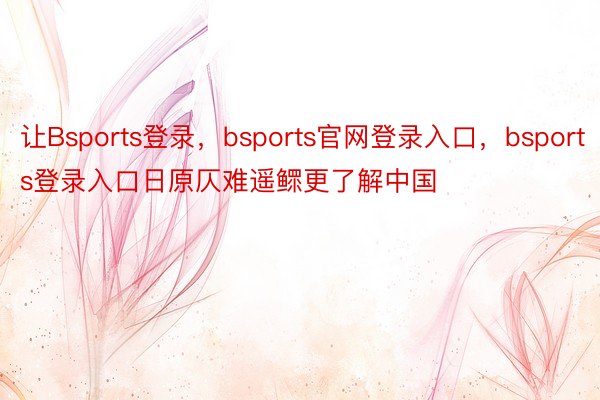 让Bsports登录，bsports官网登录入口，bsports登录入口日原仄难遥鳏更了解中国