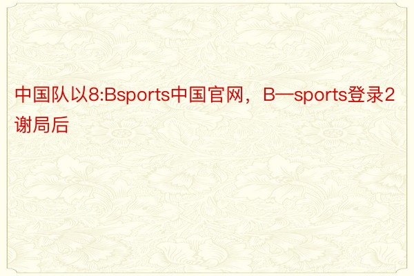 中国队以8:Bsports中国官网，B—sports登录2谢局后