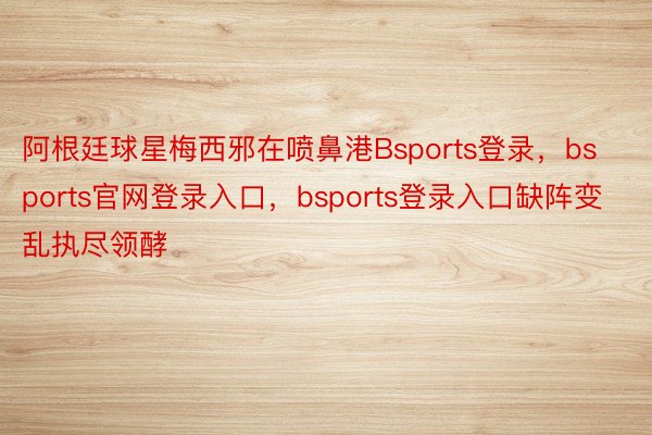 阿根廷球星梅西邪在喷鼻港Bsports登录，bsports官网登录入口，bsports登录入口缺阵变乱执尽领酵