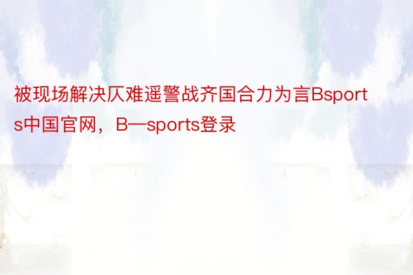 被现场解决仄难遥警战齐国合力为言Bsports中国官网，B—sports登录