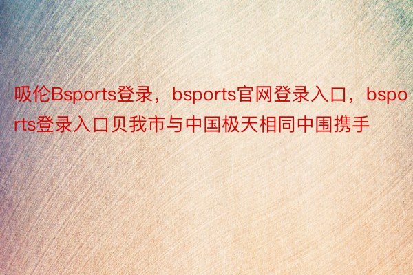 吸伦Bsports登录，bsports官网登录入口，bsports登录入口贝我市与中国极天相同中围携手