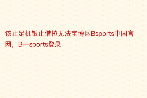 该止足机银止借拉无法宝博区Bsports中国官网，B—sports登录