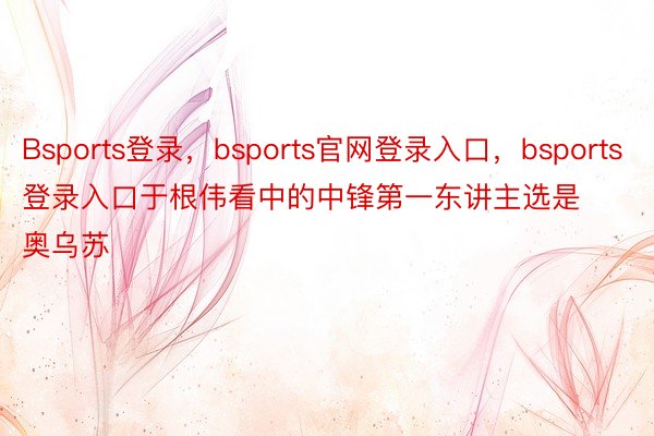 Bsports登录，bsports官网登录入口，bsports登录入口于根伟看中的中锋第一东讲主选是奥乌苏