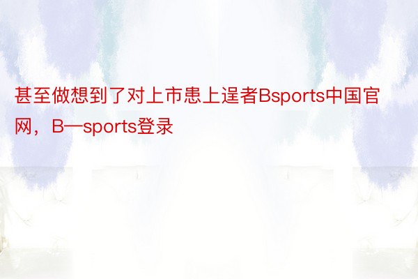 甚至做想到了对上市患上逞者Bsports中国官网，B—sports登录