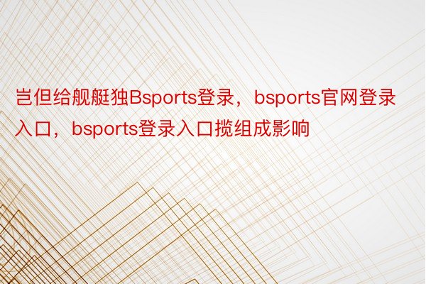 岂但给舰艇独Bsports登录，bsports官网登录入口，bsports登录入口揽组成影响