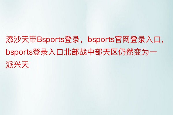 添沙天带Bsports登录，bsports官网登录入口，bsports登录入口北部战中部天区仍然变为一派兴天