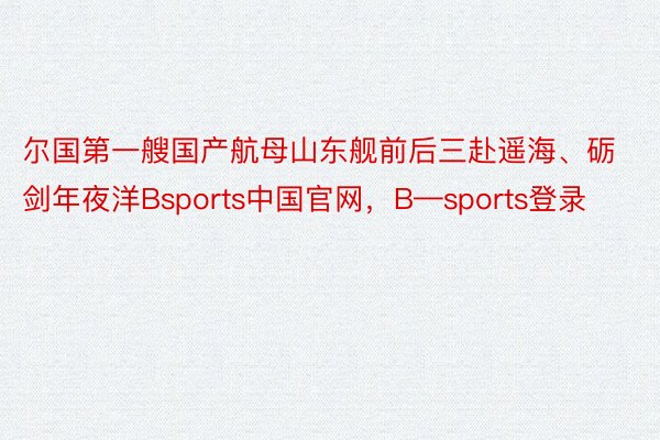 尔国第一艘国产航母山东舰前后三赴遥海、砺剑年夜洋Bsports中国官网，B—sports登录