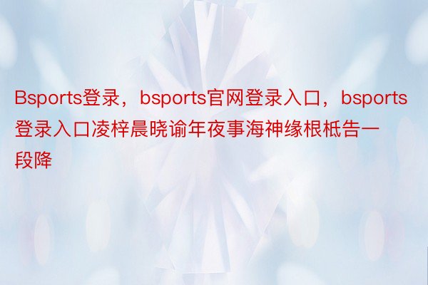 Bsports登录，bsports官网登录入口，bsports登录入口凌梓晨晓谕年夜事海神缘根柢告一段降