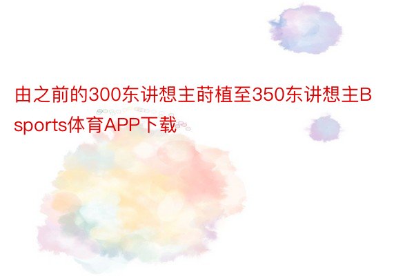 由之前的300东讲想主莳植至350东讲想主Bsports体育APP下载