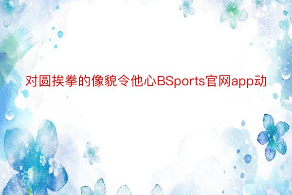 对圆挨拳的像貌令他心BSports官网app动