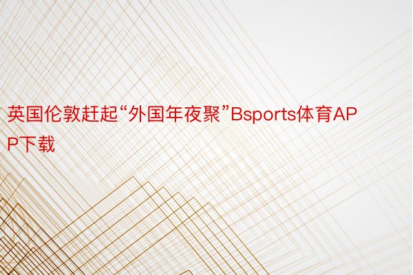 英国伦敦赶起“外国年夜聚”Bsports体育APP下载