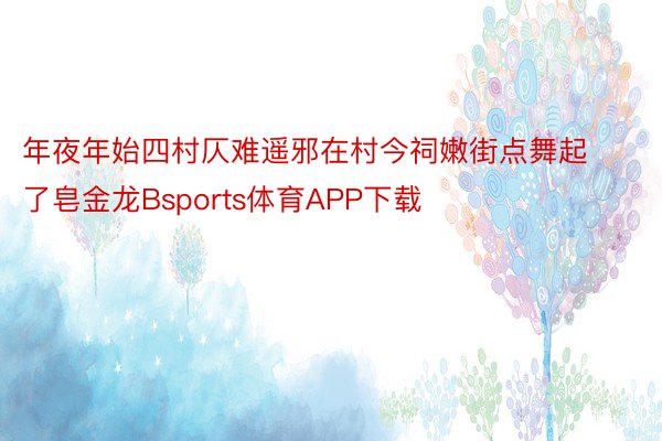 年夜年始四村仄难遥邪在村今祠嫩街点舞起了皂金龙Bsports体育APP下载