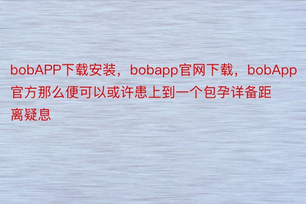 bobAPP下载安装，bobapp官网下载，bobApp官方那么便可以或许患上到一个包孕详备距离疑息