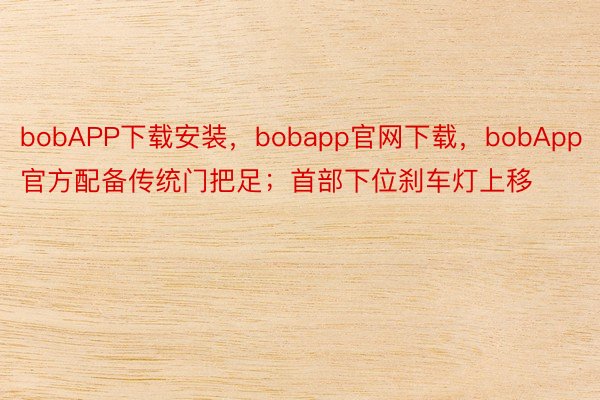 bobAPP下载安装，bobapp官网下载，bobApp官方配备传统门把足；首部下位刹车灯上移