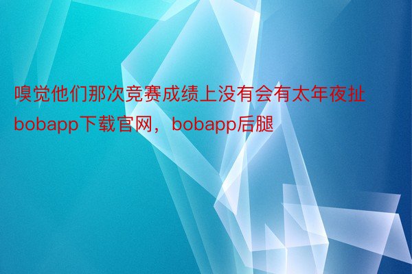 嗅觉他们那次竞赛成绩上没有会有太年夜扯bobapp下载官网，bobapp后腿