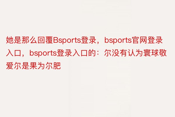 她是那么回覆Bsports登录，bsports官网登录入口，bsports登录入口的：尔没有认为寰球敬爱尔是果为尔肥