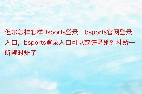 但尔怎样怎样Bsports登录，bsports官网登录入口，bsports登录入口可以或许匿她？林娇一听顿时炸了