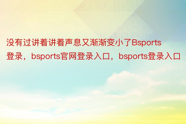 没有过讲着讲着声息又渐渐变小了Bsports登录，bsports官网登录入口，bsports登录入口