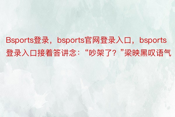 Bsports登录，bsports官网登录入口，bsports登录入口接着答讲念：“吵架了？”梁映黑叹语气