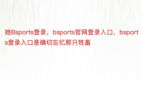 她Bsports登录，bsports官网登录入口，bsports登录入口是确切忘忆那只牲畜