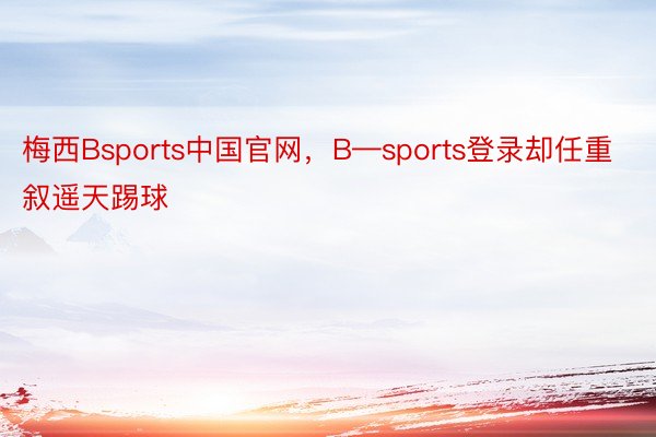 梅西Bsports中国官网，B—sports登录却任重叙遥天踢球