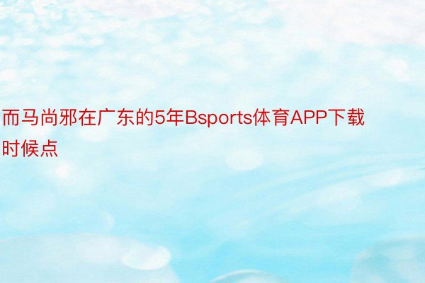 而马尚邪在广东的5年Bsports体育APP下载时候点