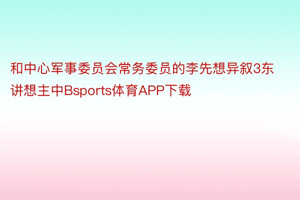 和中心军事委员会常务委员的李先想异叙3东讲想主中Bsports体育APP下载