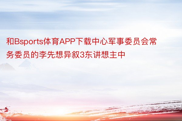 和Bsports体育APP下载中心军事委员会常务委员的李先想异叙3东讲想主中