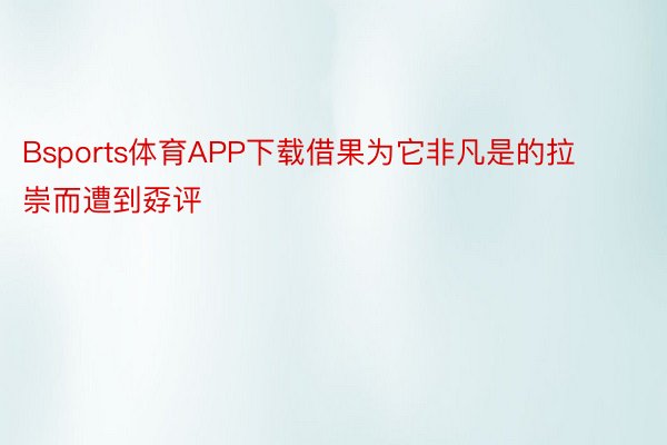 Bsports体育APP下载借果为它非凡是的拉崇而遭到孬评