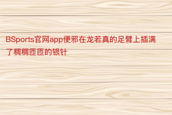 BSports官网app便邪在龙若真的足臂上插满了稠稠匝匝的银针