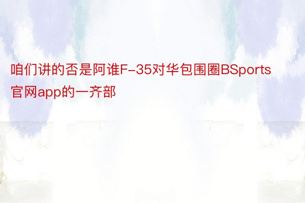 咱们讲的否是阿谁F-35对华包围圈BSports官网app的一齐部